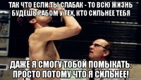так что если ты слабак - то всю жизнь будешь рабом у тех, кто сильнее тебя даже я смогу тобой помыкать. просто потому что я сильнее!