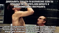 доказывать тебе что-то бесполезно. если ты пробовал пить, курить или наркоту. и продолжаешь их употреблять значит ты недочеловек и тебя надо или уничтожать, либо использовать, пока ты работоспособен. а потом на свалку или в утиль. кремация за счет государства, так и быть!