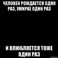 человек рождается один раз, умирае один раз и влюбляется тоже один раз