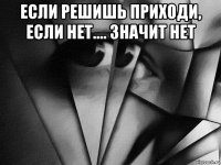 если решишь приходи, если нет.... значит нет 