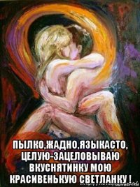  пылко,жадно,языкасто, целую-зацеловываю вкуснятинку мою красивенькую светланку !