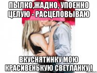 пылко,жадно, упоенно целую - расцеловываю вкуснятинку мою красивенькую светланку !
