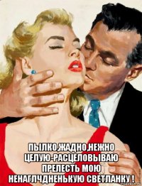  пылко,жадно,нежно целую-расцеловываю прелесть мою ненаглчдненькую светланку !