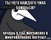 ты чего каждого чиха боишься? хочешь я тебе мороженку в микроволновке погрею?