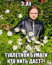 э..ау туалетной бумаги кто нить даст?!