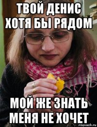 твой денис хотя бы рядом мой же знать меня не хочет