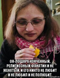  он-лошара конченный, религиозный фанатик и не женатый, и его никто не любит и не любил и не полюбит.