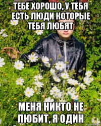 тебе хорошо, у тебя есть люди которые тебя любят меня никто не любит, я один