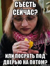 съесть сейчас? или посрать под дверью на потом?