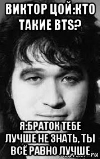 виктор цой:кто такие bts? я:браток тебе лучше не знать, ты всё равно лучше