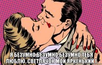  я безумно,безумно,безумно тебя люблю, светлячок мой яркенький !