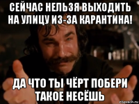 сейчас нельзя выходить на улицу из-за карантина! да что ты чёрт побери такое несёшь
