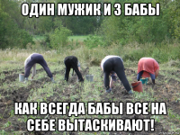 один мужик и 3 бабы как всегда бабы все на себе вытаскивают!