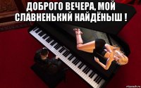доброго вечера, мой славненький найдёныш ! 