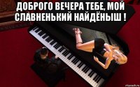 доброго вечера тебе, мой славненький найдёныш ! 