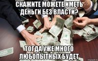 скажите можете иметь деньги без власти? тогда уже много любопытных будет