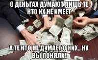 о деньгах думают лишь те кто их не имеет а те кто не думает о них...ну вы поняли!
