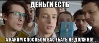 деньги есть а каким способом вас ебать не должно!
