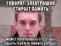 говорят, электрошок стирает память может попробовать его, чтобы забыть тебя и не любить больше?