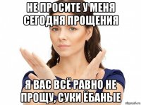 не просите у меня сегодня прощения я вас всё равно не прощу, суки ёбаные