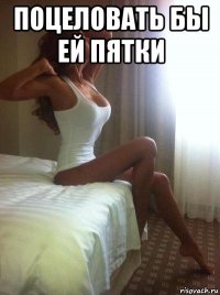 поцеловать бы ей пятки 