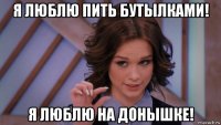 я люблю пить бутылками! я люблю на донышке!