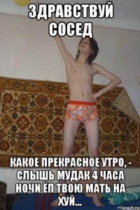 здравствуй сосед какое прекрасное утро, - слышь мудак 4 часа ночи ёп твою мать на хуй...