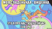 моя сладенькая - вишенка это я про настюшу сейчас говорю