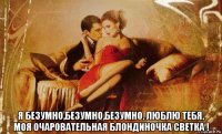  я безумно,безумно,безумно, люблю тебя, моя очаровательная блондиночка светка !