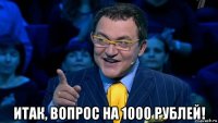  итак, вопрос на 1000 рублей!