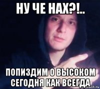 ну че нах?!.. попиздим о высоком сегодня как всегда