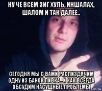ну че всем зиг хуль, иншалах, шалом и так далее.. сегодня мы с вами распиздячим одну из банок пивка...и как всегда обсудим насущные проблемы