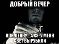 добрый вечер или день?!..а хз, у меня свет вырубили