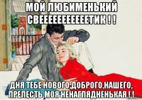 мой любименький свееееееееееетик ! ! дня тебе нового,доброго,нашего, прелесть моя ненаглядненькая ! !
