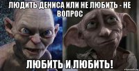 людить дениса или не любить - не вопрос любить и любить!