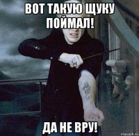 вот такую щуку поймал! да не вру!