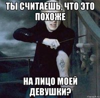 ты считаешь, что это похоже на лицо моей девушки?