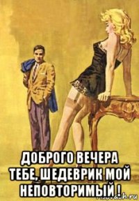  доброго вечера тебе, шедеврик мой неповторимый !