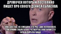дружочек который постоянно пишет про своего дениса ебласова уже достал, не смешно это раз, два успокойся, три прими таблеточку, четвёртое повторяй эту процедуру по чаще