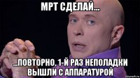 мрт сделай... ...повторно, 1-й раз неполадки вышли с аппаратурой