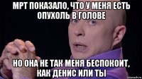 мрт показало, что у меня есть опухоль в голове но она не так меня беспокоит, как денис или ты