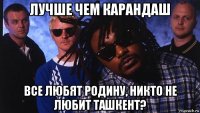 лучше чем карандаш все любят родину, никто не любит ташкент?