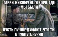 гарри, никому не говори, где мы были пусть лучше думают, что ты в туалете курил