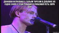 донован исполнил с голым торсом в дублине на сцене снял с себя рубашку и побежал петь эври дей 