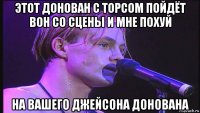 этот донован с торсом пойдёт вон со сцены и мне похуй на вашего джейсона донована