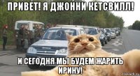 привет! я джонни кетсвилл! и сегодня мы будем жарить ирину!