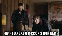  -ну что хохол в ссср 2 пойдём?