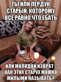 ты или пердун старый, которому все равно что ебать или молодой изврат - как этих старух можно милыми называть?
