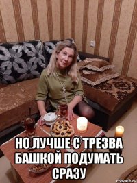  но лучше с трезва башкой подумать сразу