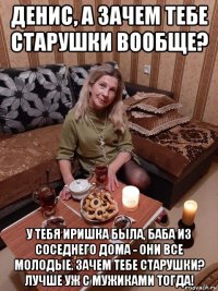 денис, а зачем тебе старушки вообще? у тебя иришка была, баба из соседнего дома - они все молодые. зачем тебе старушки? лучше уж с мужиками тогда!